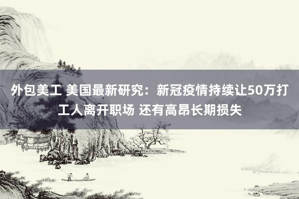 外包美工 美国最新研究：新冠疫情持续让50万打工人离开职场 还有高昂长期损失