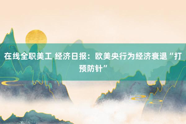 在线全职美工 经济日报：欧美央行为经济衰退“打预防针”