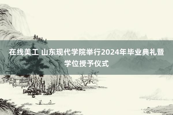 在线美工 山东现代学院举行2024年毕业典礼暨学位授予仪式