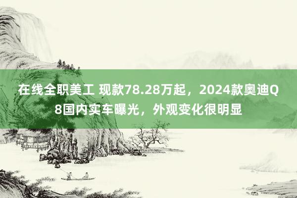 在线全职美工 现款78.28万起，2024款奥迪Q8国内实车曝光，外观变化很明显