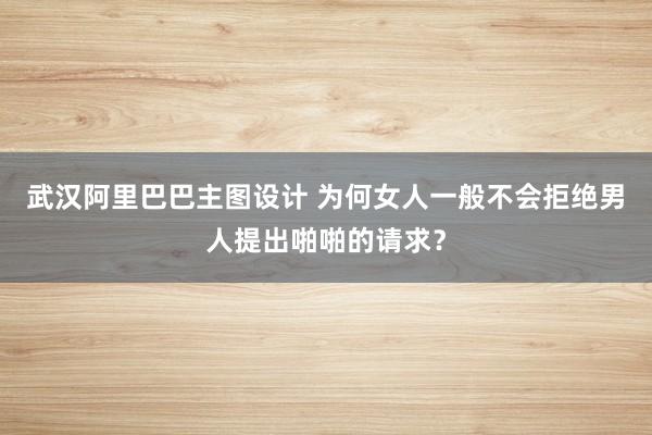 武汉阿里巴巴主图设计 为何女人一般不会拒绝男人提出啪啪的请求？