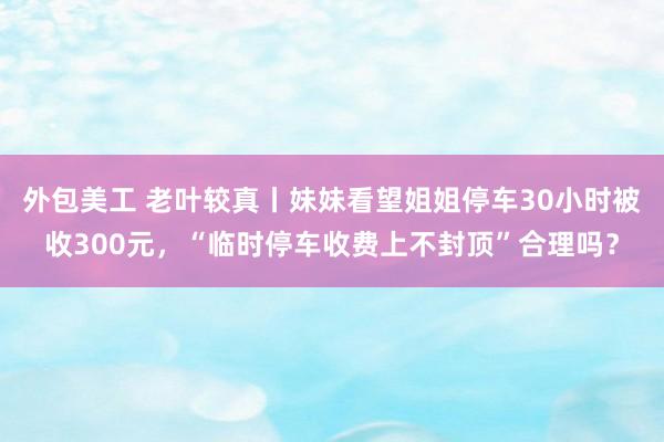 外包美工 老叶较真丨妹妹看望姐姐停车30小时被收300元，“临时停车收费上不封顶”合理吗？