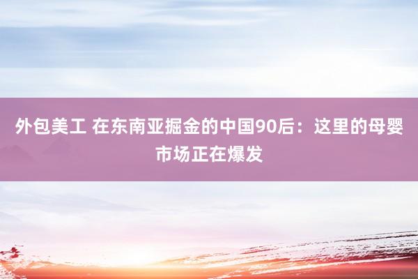 外包美工 在东南亚掘金的中国90后：这里的母婴市场正在爆发