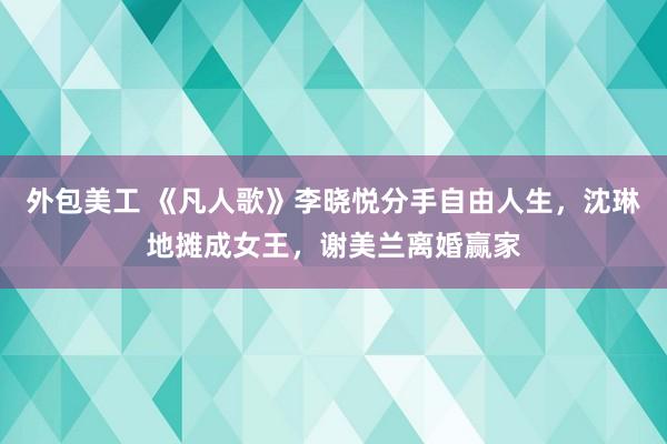 外包美工 《凡人歌》李晓悦分手自由人生，沈琳地摊成女王，谢美兰离婚赢家